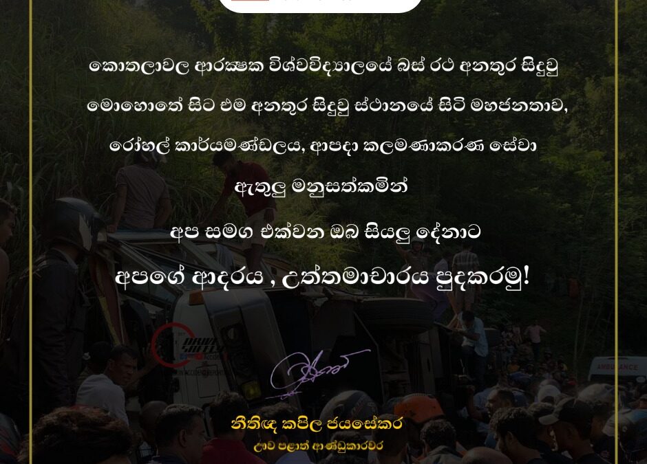 කොතලාවල ආරක්‍ෂක විශ්වවිද්‍යාලයේ බස් රථ අනතුර සිදුවු මොහොතේ සිට එම අනතුර සිදුවු ස්ථානයේ සිටි මහජනතාව, රෝහල් කාර්යමණ්ඩලය, ආපදා කලමණාකරණ සේවා ඇතුලු මනුසත්කමින් අප සමග එක්වන ඔබ සියලු දෙනාට අපගේ ආදරය, උත්තමාචාරය පුදකරමු!